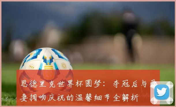 恩德里克世界杯圆梦：夺冠后与爱妻拥吻庆祝的温馨细节全解析