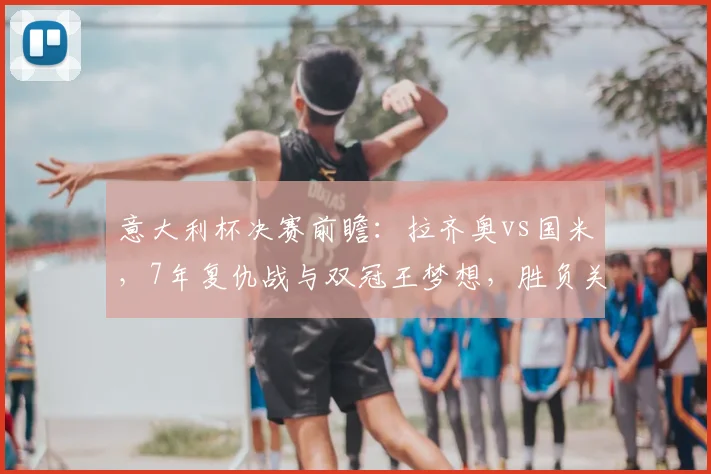 意大利杯决赛前瞻：拉齐奥vs国米，7年复仇战与双冠王梦想，胜负关键点解析