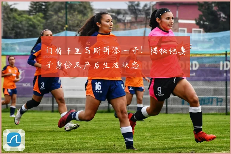 门将卡里乌斯再添一子！揭秘他妻子身份及产后生活状态
