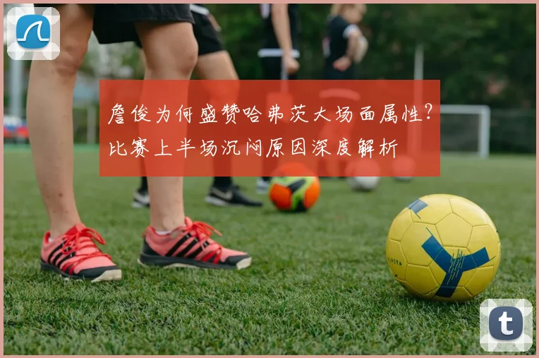 詹俊为何盛赞哈弗茨大场面属性？比赛上半场沉闷原因深度解析