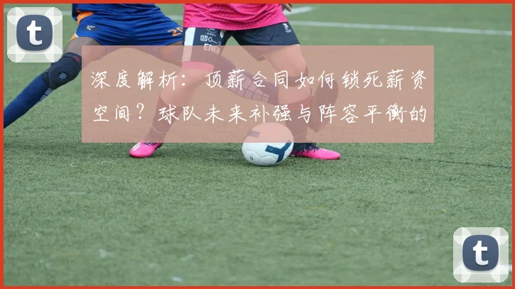 深度解析:顶薪合同如何锁死薪资空间?球队未来补强与阵容平衡的实战策略