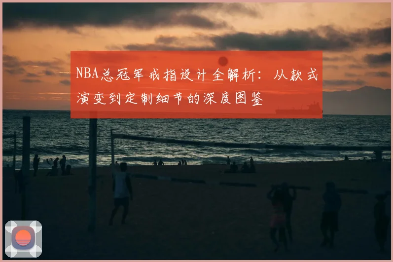 NBA总冠军戒指设计全解析:从款式演变到定制细节的深度图鉴