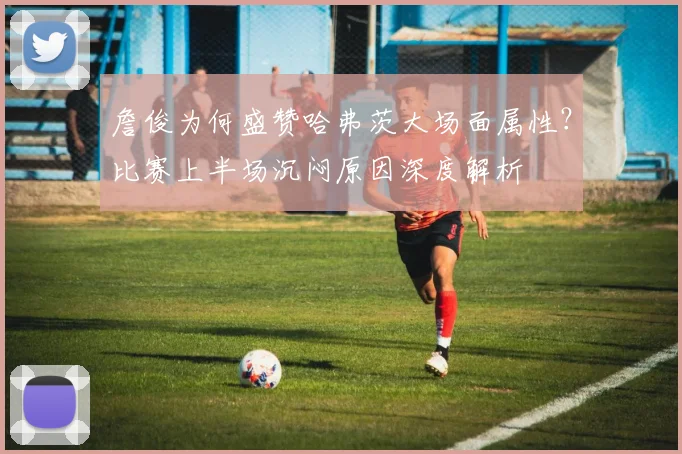 詹俊为何盛赞哈弗茨大场面属性？比赛上半场沉闷原因深度解析