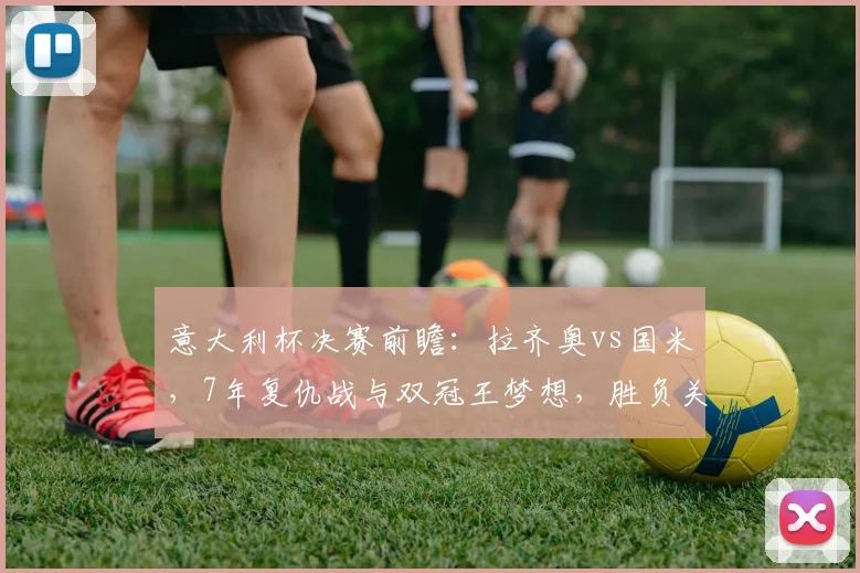 意大利杯决赛前瞻:拉齐奥vs国米,7年复仇战与双冠王梦想,胜负关键点解析